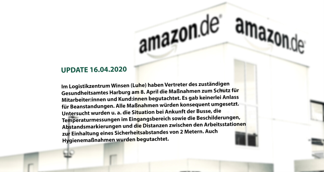 (UPDATE 16.04.2020)
In unserem Logistikzentrum Winsen (Luhe) haben Vertreter des zuständigen Gesundheitsamtes Harburg am 8. April die Maßnahmen zum Schutz für Mitarbeiter und Kunden begutachtet und keinerlei Anlass für Beanstandungen: Alle Maßnahmen würden konsequent umgesetzt. Untersucht wurden u. a. die Situation bei den ankommenden Bussen, die Temperaturmessungen im Eingangsbereich sowie die Beschilderungen, Abstandsmarkierungen und die Distanzen zwischen den Arbeitsstationen zur Einhaltung eines Sicherheitsabstandes von 2 Metern. Auch Hygienemaßnahmen wie das Aushändigen der Reinigungstücher wurden besprochen.