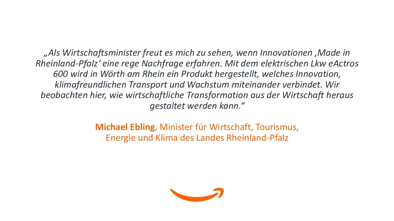 „Als Wirtschaftsminister freut es mich zu sehen, wenn Innovationen ‚Made in Rheinland-Pfalz‘ eine rege Nachfrage erfahren. Mit dem elektrischen Lkw eActros 600 wird in Wörth am Rhein ein Produkt hergestellt, welches Innovation, klimafreundlichen Transport und Wachstum miteinander verbindet. Wir beobachten hier, wie wirtschaftliche Transformation aus der Wirtschaft heraus gestaltet werden kann.“ - Michael Ebling, Minister für Wirtschaft, Tourismus, Energie und Klima des Landes Rheinland-Pfalz