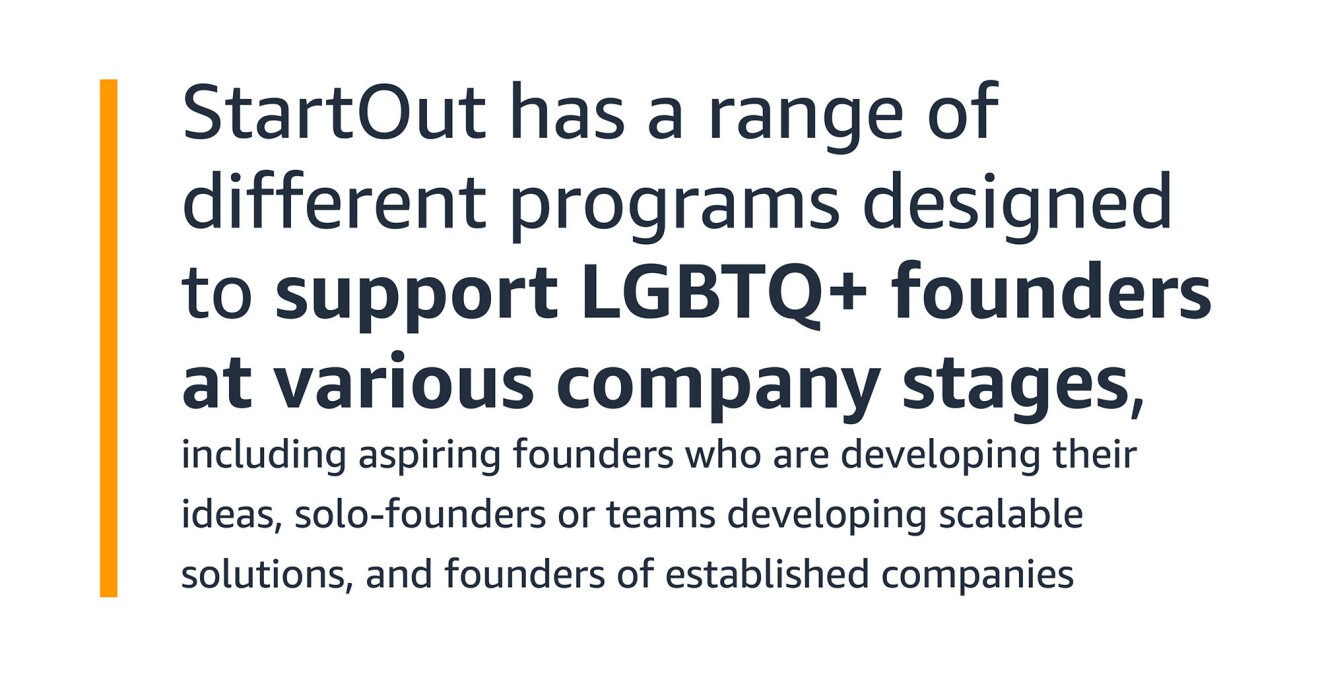 A text graphic that says: "StartOut has a range of different programs designed to support LGBTQ+ founders at various company stages, including aspiring founders who are developing their ideas, solo-founders or teams developing scalable solutions, and founders of established companies"