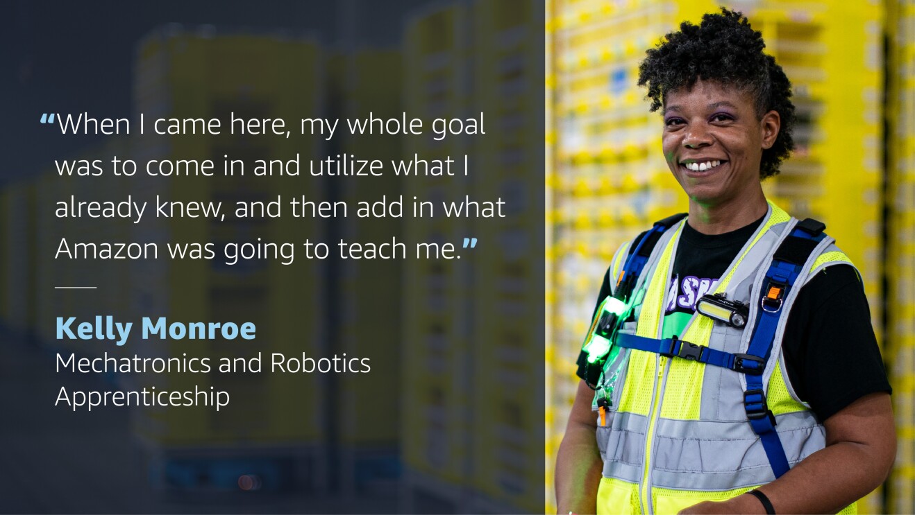 A graphic with a photo of a woman wearing an amazon safety vest on the right side. On the left side of the graphic, a quote from her reads "When I came here, my whole goals was to come in and utilize what I already knew, and then add in what Amazon was going to teach me." Quote credit below reads "Kelly Monroe, Mechatronics and Robotics Apprenticeship."