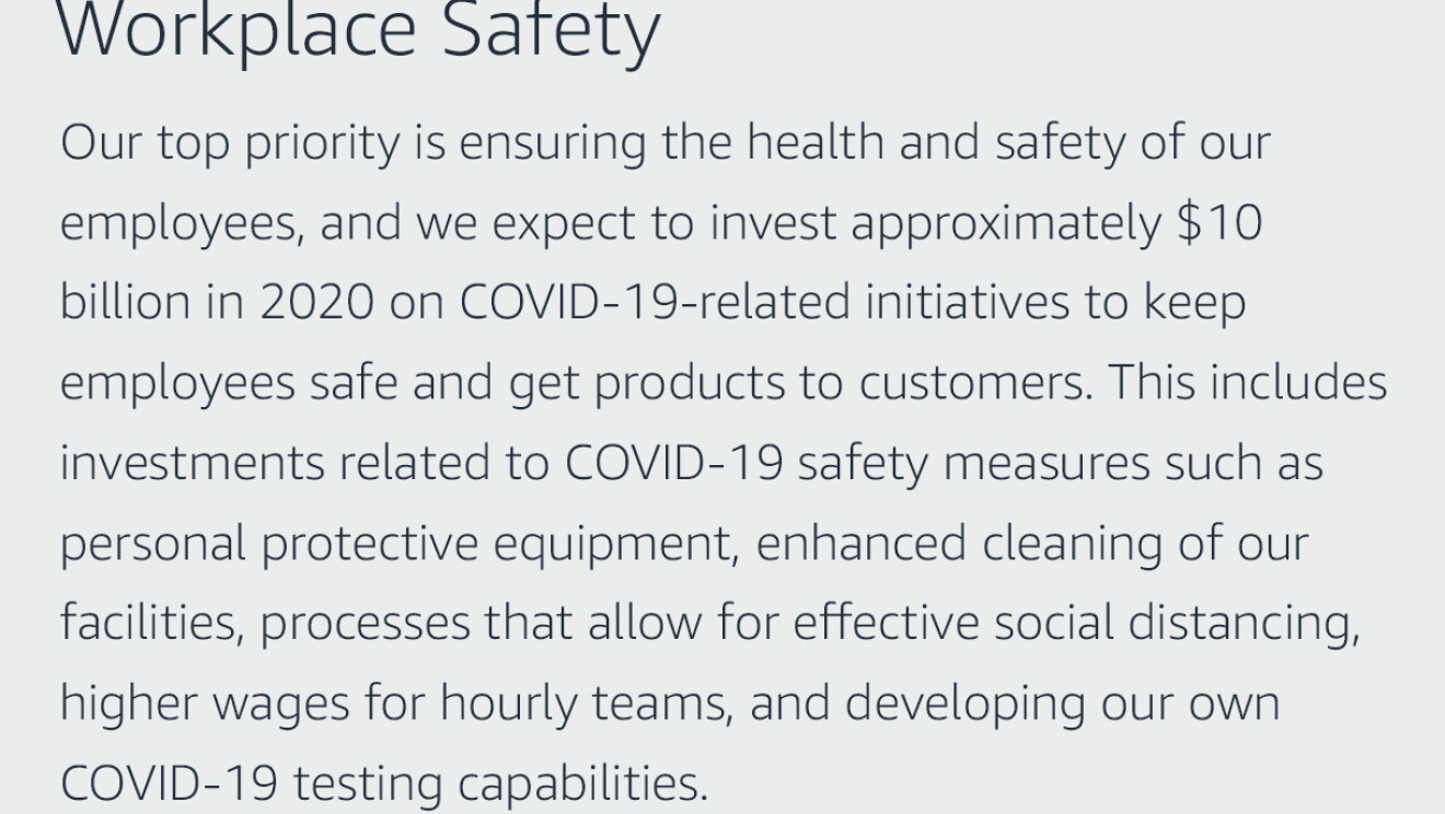 Text graphic that says "Workplace Safety: Our top priority is ensuring the health and safety of our employees, and we expect to invest approximately $10 billion in 2020 on COVID-19-related initiatives to keep employees safe and get products to customers. This includes investments related to COVID-19 safety measures such as personal protective equipment, enhanced cleaning of our facilities, processes that allow for effective social distancing, higher wages for hourly teams, and developing our own COVID-19 testing capabilities."