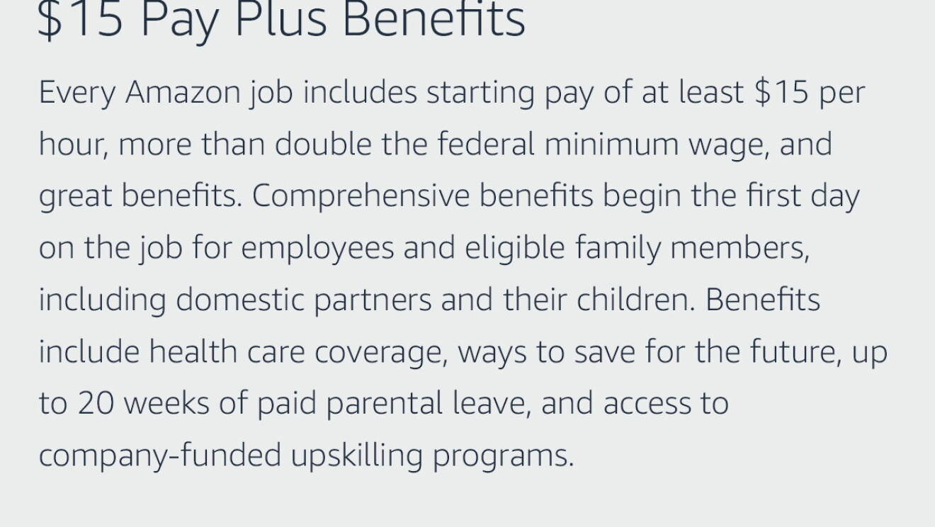 Text graphic that says "$15 Pay Plus Benefits: Every Amazon job includes starting pay of at least $15 per hour, more than double the federal minimum wage, and great benefits. Comprehensive benefits begin the first day on the job for employees and eligible family members, including domestic partners and their children. Benefits include health care coverage, ways to save for the future, up to 20 weeks of paid parental leave, and access to company-funded upskilling programs."