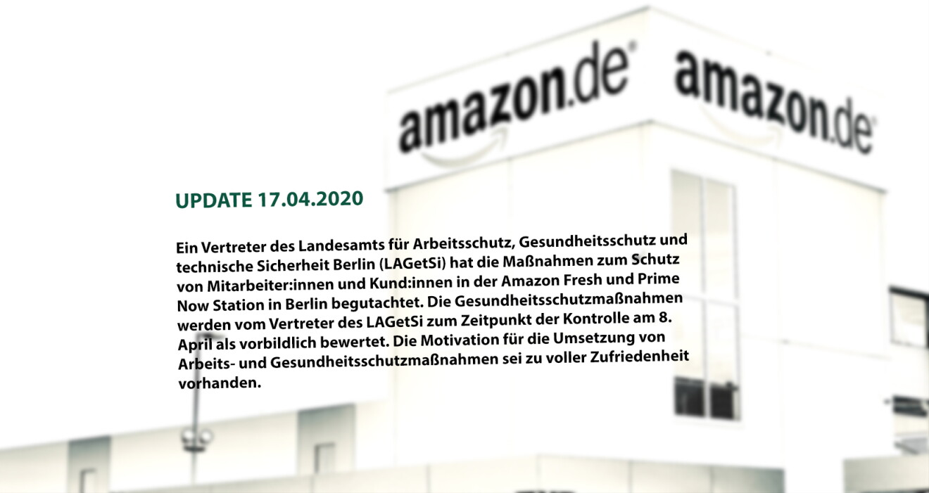 (UPDATE 17.04.2020: Stellungnahme LAGetSi)
Ein Vertreter des Landesamts für Arbeitsschutz, Gesundheitsschutz und technische Sicherheit Berlin (LAGetSi) hat die Maßnahmen zum Schutz von Mitarbeitern und Kunden in der Amazon Fresh und Prime Now Station in Berlin am 8. April begutachtet. Der Vertreter betrachtete u. a. die getroffenen Maßnahmen wie die Bereitstellung von Handschuhen aller Art und Masken, die Einführung eines drei- bzw. fünf-Schichtsystems zur Entzerrung in den Umkleideräumen, die Bereitstellung von zusätzlichen Waschstationen, die Schaffung einer neuen Verkehrswegekonzeption mit Einbahnstraßenprinzip bei Engstellen, sowie die Beschilderungen, Abstandsmarkierungen und die Verteilung der Arbeitsstationen, die zum Einhalten des Sicherheitsabstandes von 2 Metern dienen. Die Gesundheitsschutzmaßnahmen werden vom Vertreter des LAGetSi zum Zeitpunkt der Kontrolle als vorbildlich bewertet und die Motivation für die Umsetzung von Arbeits- und Gesundheitsschutzmaßnahmen sei zu voller Zufriedenheit vorhanden.