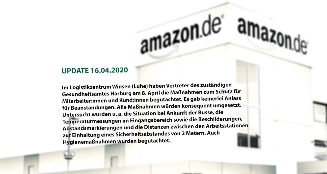 (UPDATE 16.04.2020)
In unserem Logistikzentrum Winsen (Luhe) haben Vertreter des zuständigen Gesundheitsamtes Harburg am 8. April die Maßnahmen zum Schutz für Mitarbeiter und Kunden begutachtet und keinerlei Anlass für Beanstandungen: Alle Maßnahmen würden konsequent umgesetzt. Untersucht wurden u. a. die Situation bei den ankommenden Bussen, die Temperaturmessungen im Eingangsbereich sowie die Beschilderungen, Abstandsmarkierungen und die Distanzen zwischen den Arbeitsstationen zur Einhaltung eines Sicherheitsabstandes von 2 Metern. Auch Hygienemaßnahmen wie das Aushändigen der Reinigungstücher wurden besprochen.