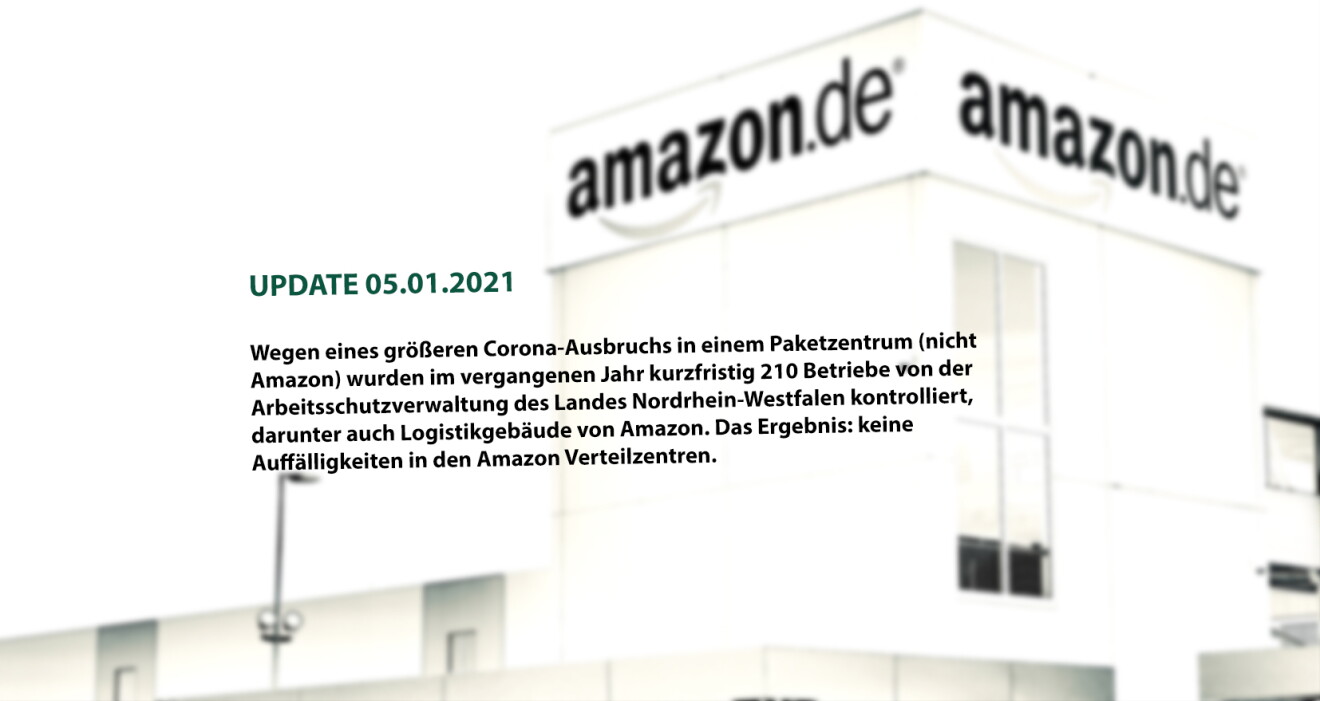 Update 05.01.2021:
Wegen eines größeren Corona-Ausbruchs in einem Paketverteilzentrum (nicht Amazon) wurden im vergangenen Jahr kurzfristig Betriebe von der Arbeitsschutzvewaltung des Landes Nordrhein-Westfalen kontrolliert, darunter auch Logistikgebäude von Amazon. Das Ergebnis: keine Auffälligkeiten in den Amazon Verteilzentren.