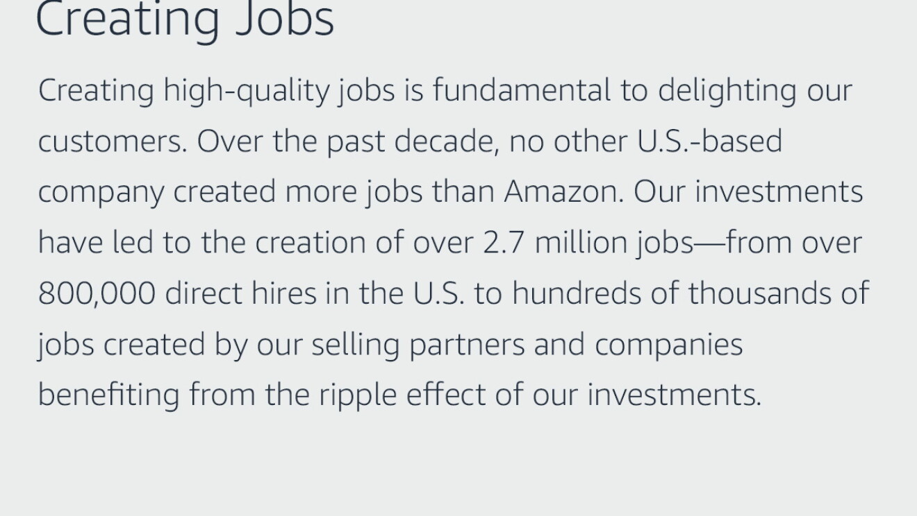 Text graphic that says "Creating Jobs: Creating high-quality jobs is fundamental to delighting our customers. Over the past decade, no other U.S.-based company created more jobs than Amazon. Our investments have led to the creation of over 2.7 million jobs—from over 800,000 direct hires in the U.S. to hundreds of thousands of jobs created by our selling partners and companies benefiting from the ripple effect of our investments."