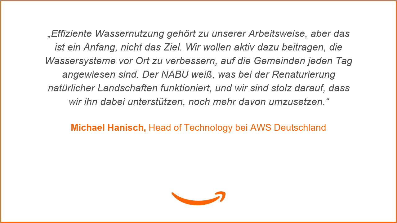 Michael Hanisch, Head of Technology bei AWS Deutschland: „Effiziente Wassernutzung gehört zu unserer Arbeitsweise, aber das ist ein Anfang, nicht das Ziel. Wir wollen aktiv dazu beitragen, die Wassersysteme vor Ort zu verbessern, auf die Gemeinden jeden Tag angewiesen sind. Der NABU weiß, was bei der Renaturierung natürlicher Landschaften funktioniert, und wir sind stolz darauf, dass wir ihn dabei unterstützen, noch mehr davon umzusetzen.“