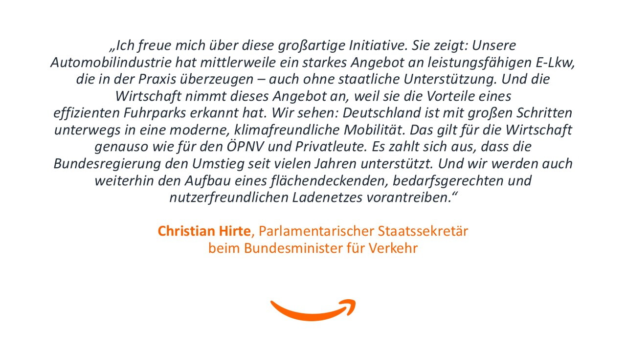 „Ich freue mich über diese großartige Initiative. Sie zeigt: Unsere Automobilindustrie hat mittlerweile ein starkes Angebot an leistungsfähigen E-Lkw, die in der Praxis überzeugen – auch ohne staatliche Unterstützung. Und die Wirtschaft nimmt dieses Angebot an, weil sie die Vorteile eines effizienten Fuhrparks erkannt hat. Wir sehen: Deutschland ist mit großen Schritten unterwegs in eine moderne, klimafreundliche Mobilität. Das gilt für die Wirtschaft genauso wie für den ÖPNV und Privatleute. Es zahlt sich aus, dass die Bundesregierung den Umstieg seit vielen Jahren unterstützt. Und wir werden auch weiterhin den Aufbau eines flächendeckenden, bedarfsgerechten und nutzerfreundlichen Ladenetzes vorantreiben." - Christian Hirte, Parlamentarischer Staatssekretär beim Bundesminister für Verkehr