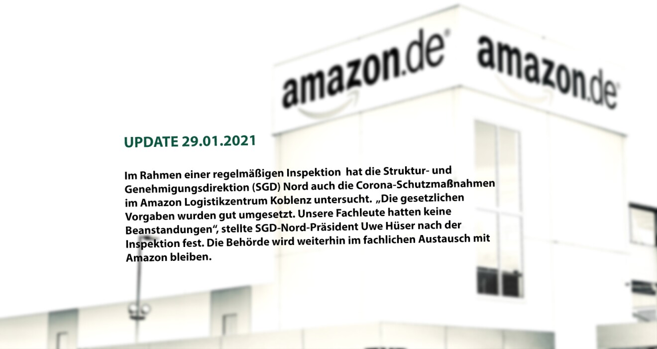 Udate 29.01.2021
Im Rahmen einer regelmäßigen Inspektion hat die Struktur- und Genehmigungsdirektion (SGD) Nord auch Corona-Schutzmaßnahmen im Amazon Logistikzentrum Koblenz untersucht. "Die gesetzlichen Vorgaben wurden gut umgesetzt. Unsere Fachleute hatten keine Beanstandungen", stellte SGD-Nord-Präsident Uwe Hüser nach der Inspektion. die Behörde wird weiter im fachlichen Austausch mit Amazon bleiben.