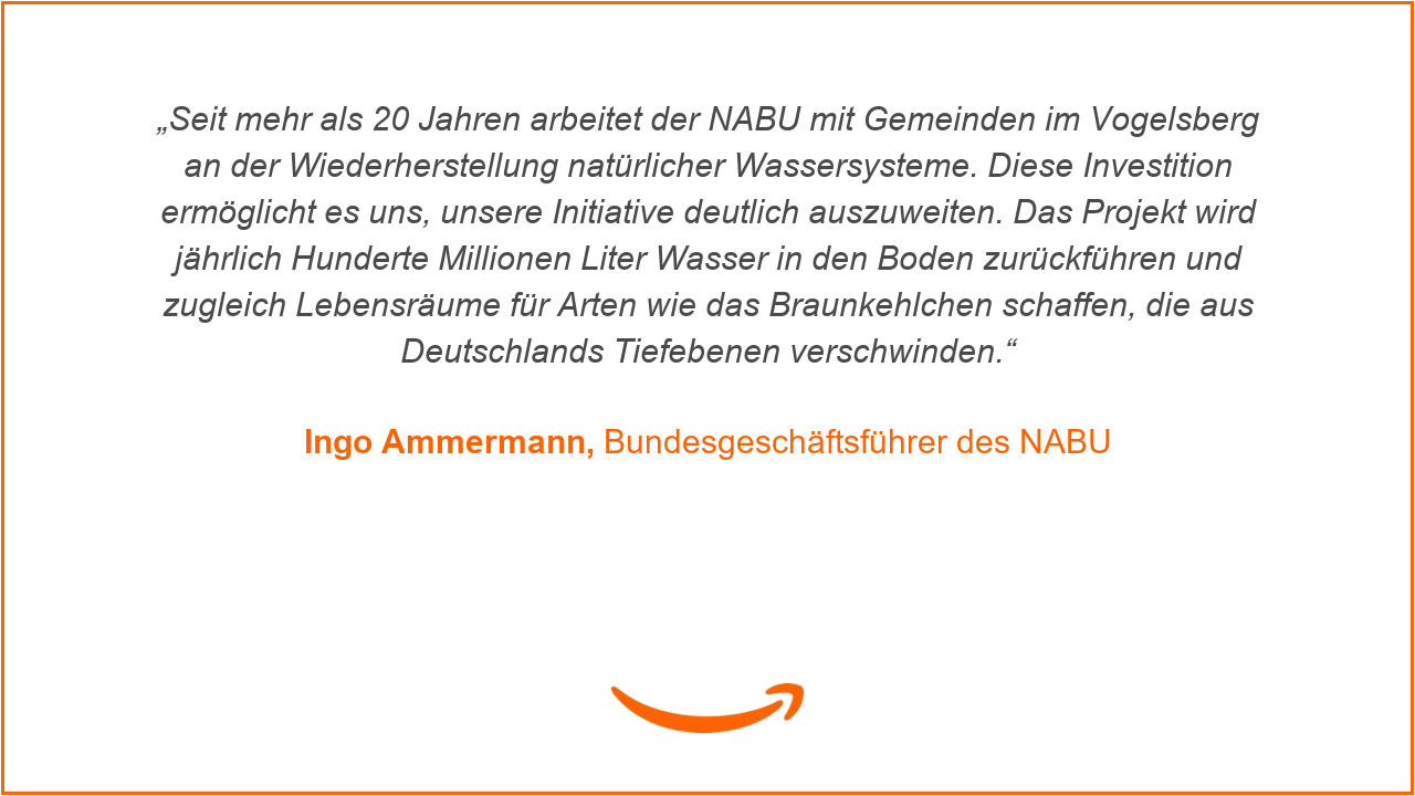 „Seit mehr als 20 Jahren arbeitet der NABU mit Gemeinden im Vogelsberg an der Wiederherstellung natürlicher Wassersysteme. Diese Investition ermöglicht es uns, unsere Initiative deutlich auszuweiten. Das Projekt wird jährlich Hunderte Millionen Liter Wasser in den Boden zurückführen und zugleich Lebensräume für Arten wie das Braunkehlchen schaffen, die aus Deutschlands Tiefebenen verschwinden“, erklärt Ingo Ammermann, Bundesgeschäftsführer des NABU.