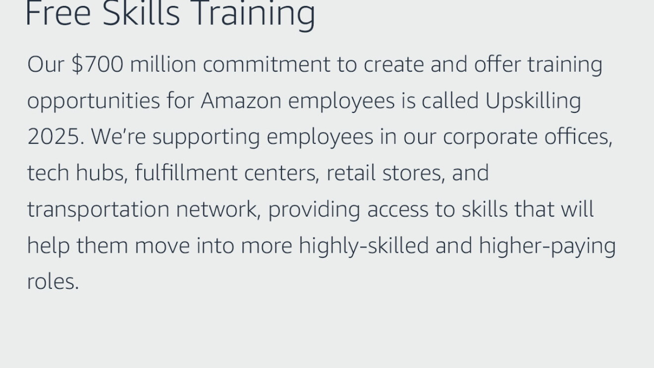 Text graphic that says "Free Skills Training: Our $700 million commitment to create and offer training opportunities for Amazon employees is called Upskilling 2025. We’re supporting employees in our corporate offices, tech hubs, fulfillment centers, retail stores, and transportation network, providing access to skills that will help them move into more highly-skilled and higher-paying roles."
