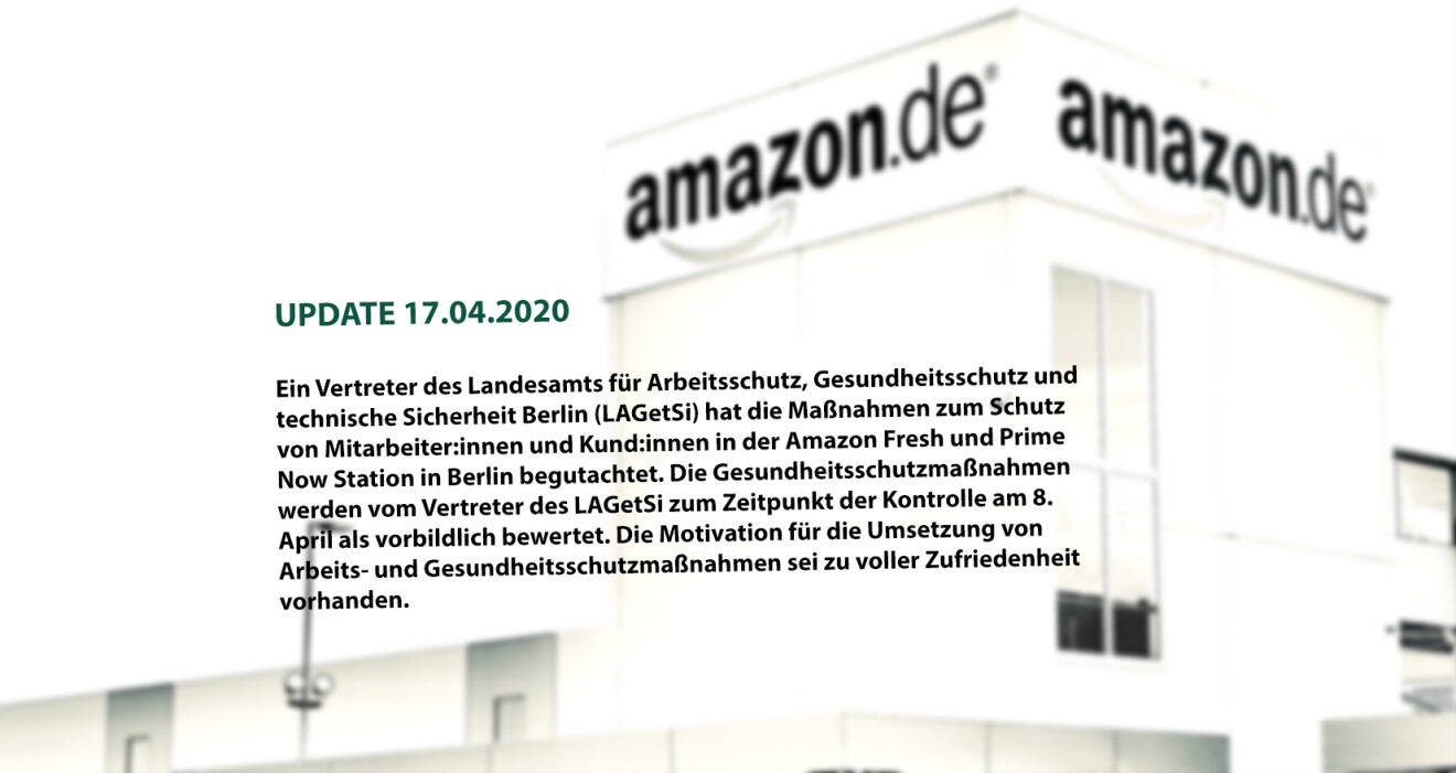 (UPDATE 17.04.2020: Stellungnahme LAGetSi)

Ein Vertreter des Landesamts für Arbeitsschutz, Gesundheitsschutz und technische Sicherheit Berlin (LAGetSi) hat die Maßnahmen zum Schutz von Mitarbeitern und Kunden in der Amazon Fresh und Prime Now Station in Berlin am 8. April begutachtet. Der Vertreter betrachtete u. a. die getroffenen Maßnahmen wie die Bereitstellung von Handschuhen aller Art und Masken, die Einführung eines drei- bzw. fünf-Schichtsystems zur Entzerrung in den Umkleideräumen, die Bereitstellung von zusätzlichen Waschstationen, die Schaffung einer neuen Verkehrswegekonzeption mit Einbahnstraßenprinzip bei Engstellen, sowie die Beschilderungen, Abstandsmarkierungen und die Verteilung der Arbeitsstationen, die zum Einhalten des Sicherheitsabstandes von 2 Metern dienen. Die Gesundheitsschutzmaßnahmen werden vom Vertreter des LAGetSi zum Zeitpunkt der Kontrolle als vorbildlich bewertet und die Motivation für die Umsetzung von Arbeits- und Gesundheitsschutzmaßnahmen sei zu voller Zufriedenheit vorhanden.