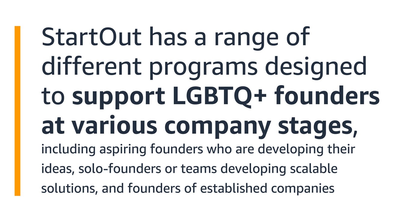 A text graphic that says: "StartOut has a range of different programs designed to support LGBTQ+ founders at various company stages, including aspiring founders who are developing their ideas, solo-founders or teams developing scalable solutions, and founders of established companies"