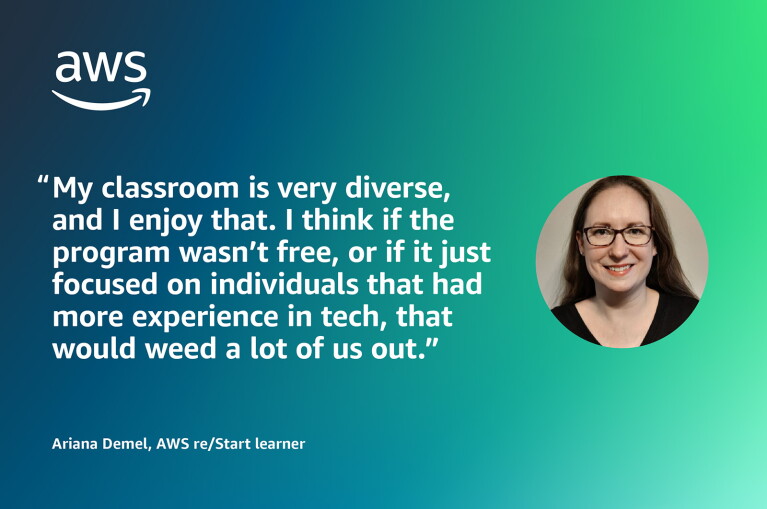 An illustrated image with a photo and a quote form ARiana Demel, AWS re/Start learning. The quote reads: "My classroom is very diverse, and I enjoy that. I think if the program wasn't free, or if it just had focused on individuals with experience in tech, that would weed a lot of us out."