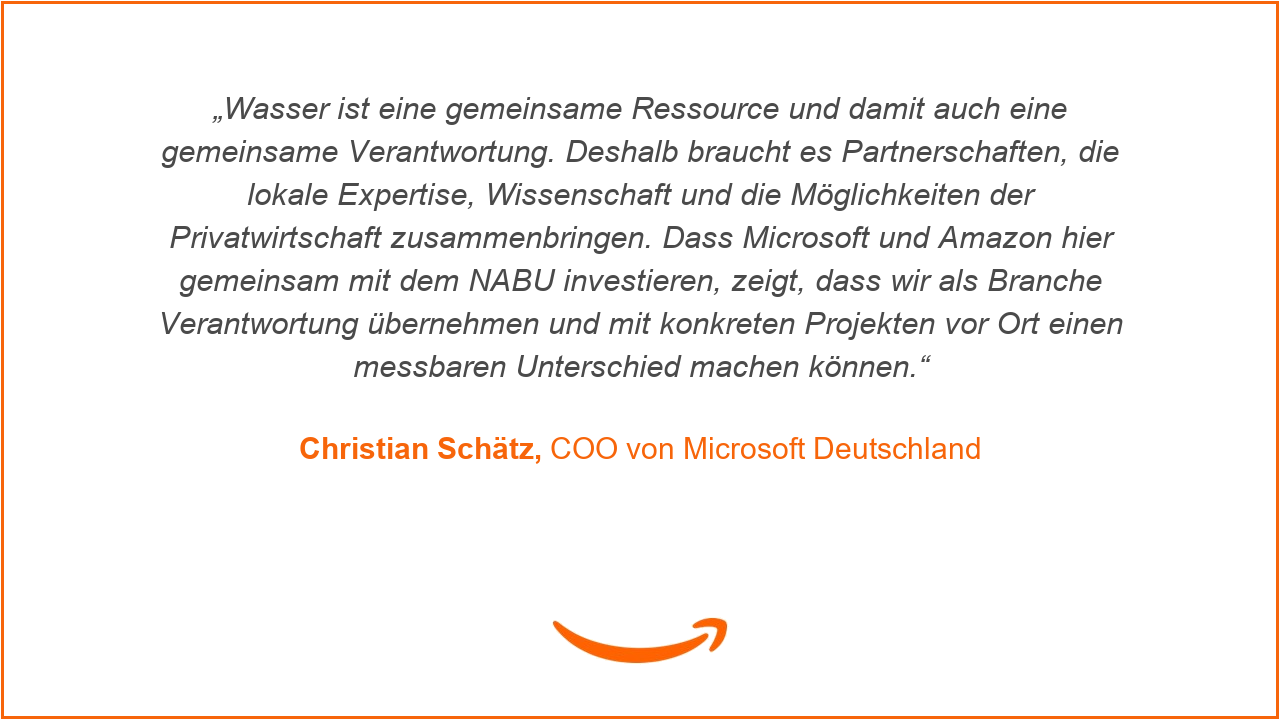 „Wasser ist eine gemeinsame Ressource und damit auch eine gemeinsame Verantwortung. Deshalb braucht es Partnerschaften, die lokale Expertise, Wissenschaft und die Möglichkeiten der Privatwirtschaft zusammenbringen. Dass Microsoft und Amazon hier gemeinsam mit dem NABU investieren, zeigt, dass wir als Branche Verantwortung übernehmen und mit konkreten Projekten vor Ort einen messbaren Unterschied machen können“, ergänzt Christian Schätz, COO von Microsoft Deutschland.